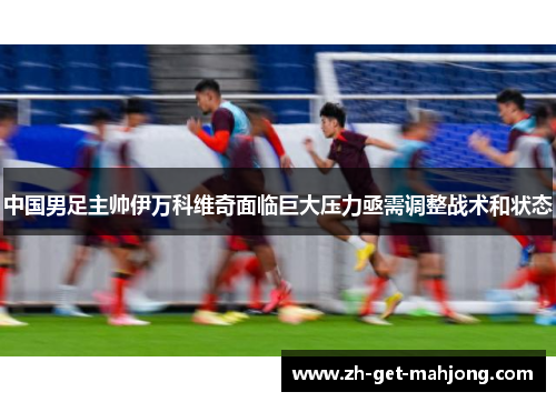 中国男足主帅伊万科维奇面临巨大压力亟需调整战术和状态